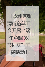 襄州区张湾街道总工会开展“端午童趣 双节同庆”主题活动