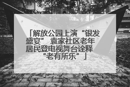 解放公园上演“银发盛宴” 袁家社区老年居民登电视舞台诠释 “老有所乐”