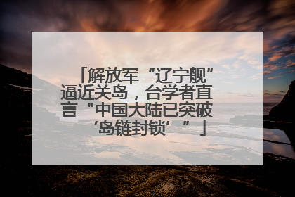 解放军“辽宁舰”逼近关岛，台学者直言“中国大陆已突破‘岛链封锁’”