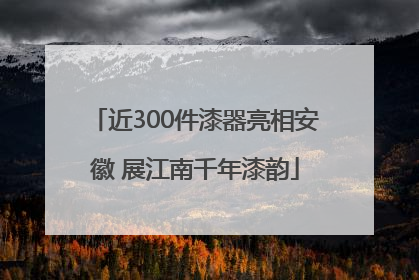 近300件漆器亮相安徽 展江南千年漆韵