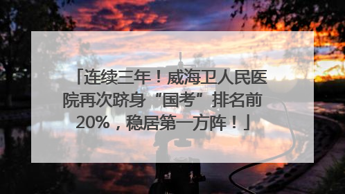 连续三年！威海卫人民医院再次跻身“国考”排名前20%，稳居第一方阵！