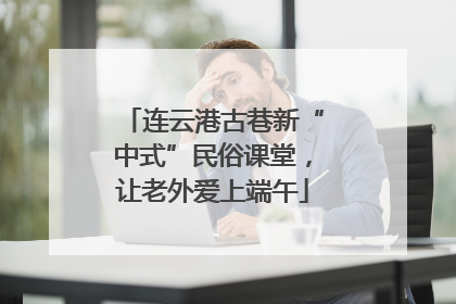 连云港古巷新“中式”民俗课堂，让老外爱上端午