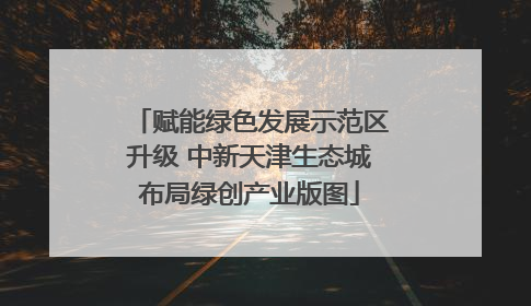 赋能绿色发展示范区升级 中新天津生态城布局绿创产业版图