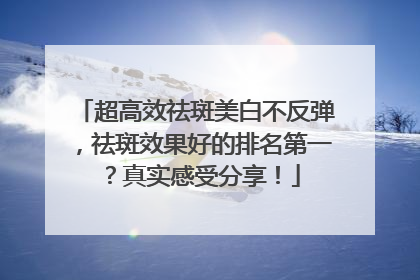 超高效祛斑美白不反弹，祛斑效果好的排名第一？真实感受分享！