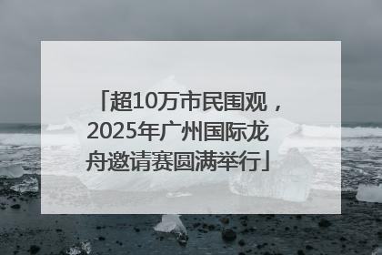 超10万市民围观，2025年广州国际龙舟邀请赛圆满举行