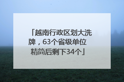 越南行政区划大洗牌，63个省级单位精简后剩下34个