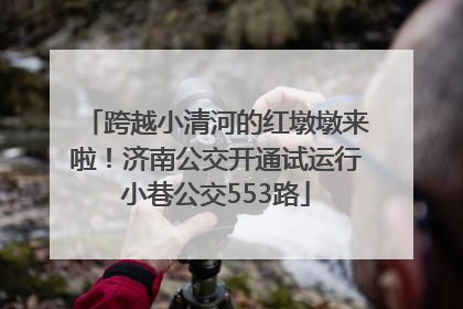 跨越小清河的红墩墩来啦！济南公交开通试运行小巷公交553路