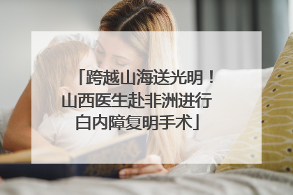 跨越山海送光明！山西医生赴非洲进行白内障复明手术
