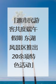 邀市民游客共度端午假期 东湖风景区推出20余项特色活动