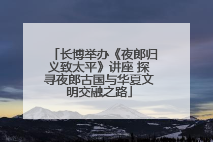 长博举办《夜郎归义致太平》讲座 探寻夜郎古国与华夏文明交融之路