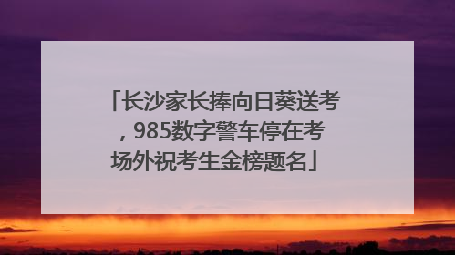 长沙家长捧向日葵送考，985数字警车停在考场外祝考生金榜题名