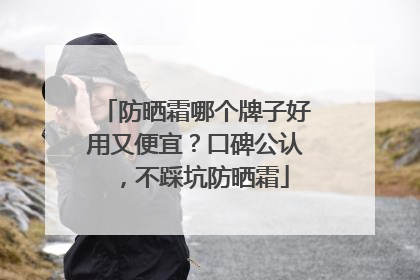 防晒霜哪个牌子好用又便宜？口碑公认，不踩坑防晒霜