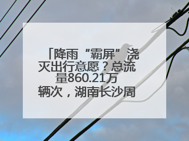 降雨“霸屏”浇灭出行意愿？总流量860.21万辆次，湖南长沙周边最繁忙