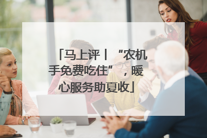 马上评丨“农机手免费吃住”，暖心服务助夏收
