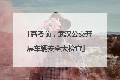高考前，武汉公交开展车辆安全大检查