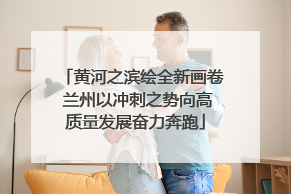 黄河之滨绘全新画卷 兰州以冲刺之势向高质量发展奋力奔跑