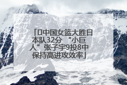 ﻿中国女篮大胜日本队32分 “小巨人”张子宇9投8中保持高进攻效率