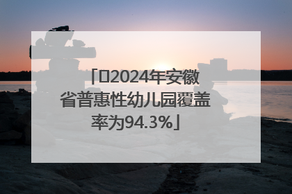 ﻿2024年安徽省普惠性幼儿园覆盖率为94.3%