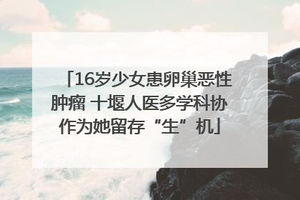 16岁少女患卵巢恶性肿瘤 十堰人医多学科协作为她留存“生”机