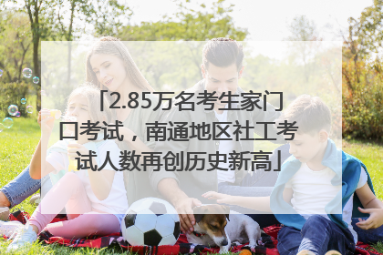 2.85万名考生家门口考试，南通地区社工考试人数再创历史新高