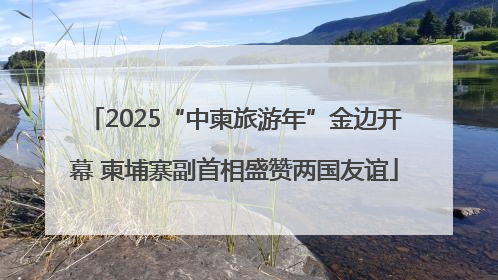 2025“中柬旅游年”金边开幕 柬埔寨副首相盛赞两国友谊