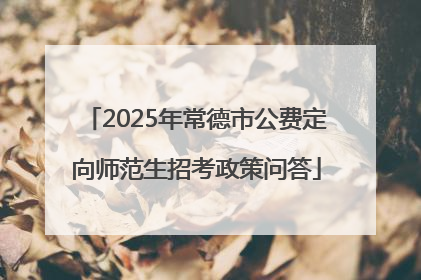 2025年常德市公费定向师范生招考政策问答