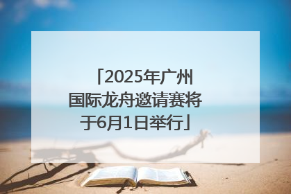 2025年广州国际龙舟邀请赛将于6月1日举行