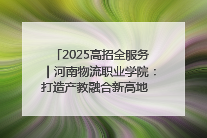 2025高招全服务｜河南物流职业学院：打造产教融合新高地 推动高质量快速发展