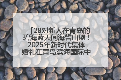 28对新人在青岛的碧海蓝天间海誓山盟！2025年新时代集体婚礼在青岛滨海国际中心文明实践广场举行