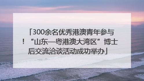 300余名优秀港澳青年参与！“山东—粤港澳大湾区”博士后交流洽谈活动成功举办