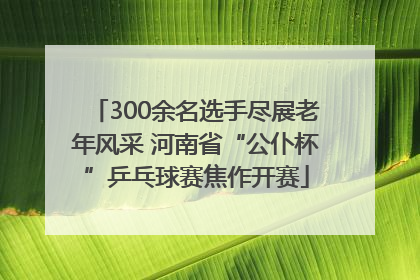 300余名选手尽展老年风采 河南省“公仆杯”乒乓球赛焦作开赛