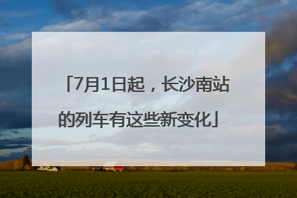 7月1日起，长沙南站的列车有这些新变化