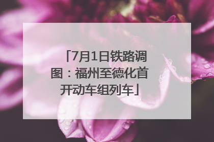 7月1日铁路调图：福州至德化首开动车组列车