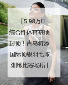 5.98万㎡综合性体育基地封顶！青岛将添国际顶级羽毛球训练比赛场所