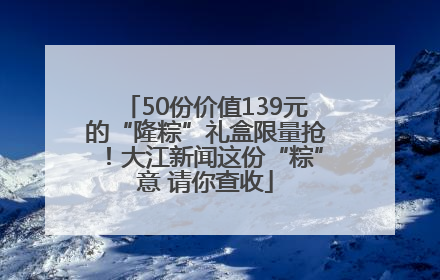 50份价值139元的“隆粽”礼盒限量抢！大江新闻这份“粽”意 请你查收