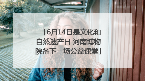 6月14日是文化和自然遗产日 河南博物院备下一场公益课堂