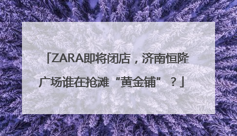 ZARA即将闭店，济南恒隆广场谁在抢滩“黄金铺”？